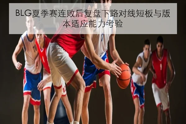 BLG夏季赛连败后复盘下路对线短板与版本适应能力考验
