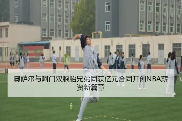 奥萨尔与阿门双胞胎兄弟同获亿元合同开创NBA薪资新篇章